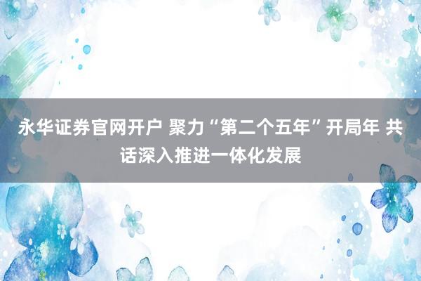 永华证券官网开户 聚力“第二个五年”开局年 共话深入推进一体化发展