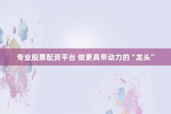 专业股票配资平台 做更具带动力的“龙头”