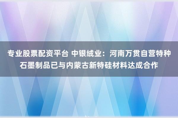 专业股票配资平台 中银绒业：河南万贯自营特种石墨制品已与内蒙古新特硅材料达成合作