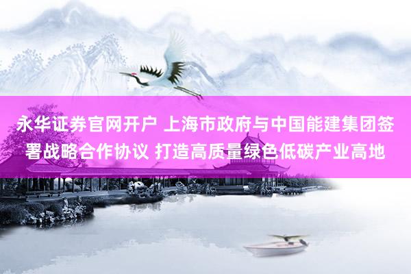 永华证券官网开户 上海市政府与中国能建集团签署战略合作协议 打造高质量绿色低碳产业高地