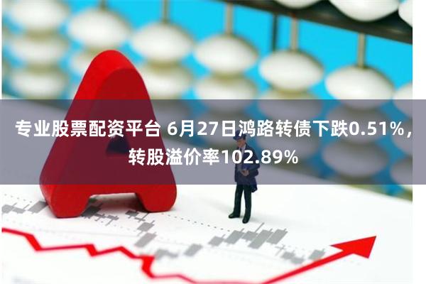 专业股票配资平台 6月27日鸿路转债下跌0.51%，转股溢价率102.89%