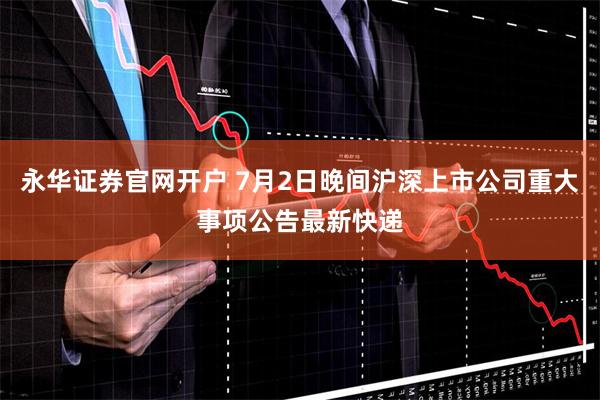 永华证券官网开户 7月2日晚间沪深上市公司重大事项公告最新快递