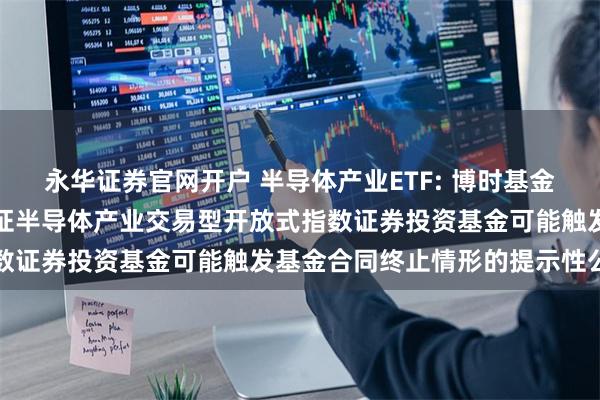 永华证券官网开户 半导体产业ETF: 博时基金管理有限公司关于博时中证半导体产业交易型开放式指数证券投资基金可能触发基金合同终止情形的提示性公告