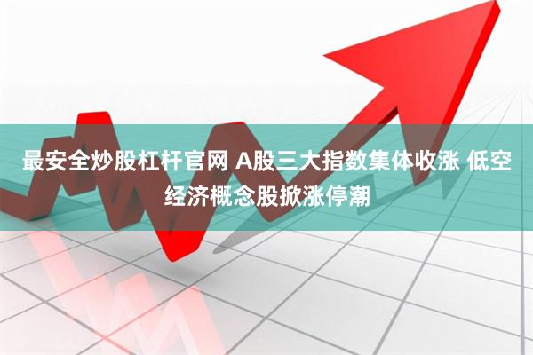 最安全炒股杠杆官网 A股三大指数集体收涨 低空经济概念股掀涨停潮