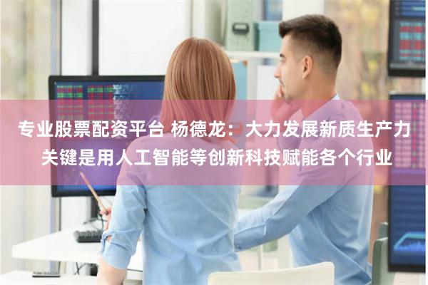 专业股票配资平台 杨德龙：大力发展新质生产力 关键是用人工智能等创新科技赋能各个行业