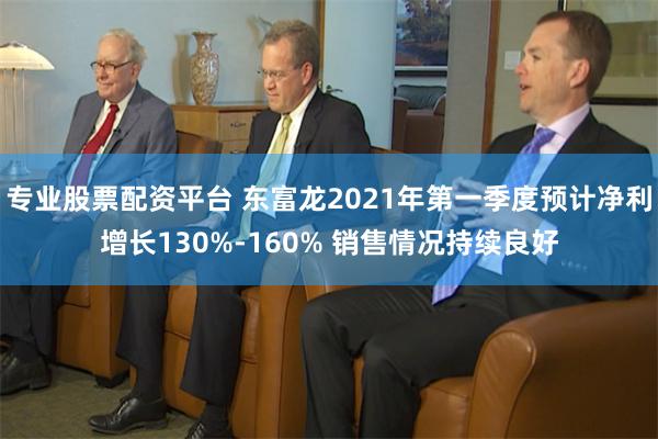 专业股票配资平台 东富龙2021年第一季度预计净利增长130%-160% 销售情况持续良好