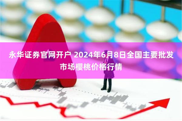 永华证券官网开户 2024年6月8日全国主要批发市场樱桃价格行情