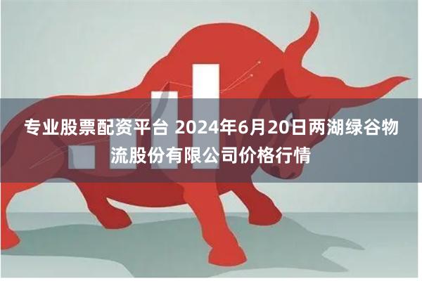 专业股票配资平台 2024年6月20日两湖绿谷物流股份有限公司价格行情