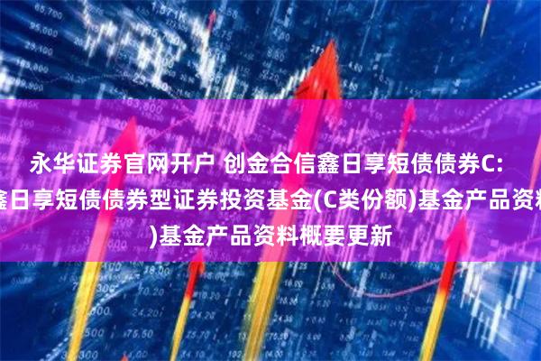 永华证券官网开户 创金合信鑫日享短债债券C: 创金合信鑫日享短债债券型证券投资基金(C类份额)基金产品资料概要更新