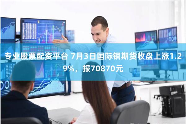 专业股票配资平台 7月3日国际铜期货收盘上涨1.29%，报70870元