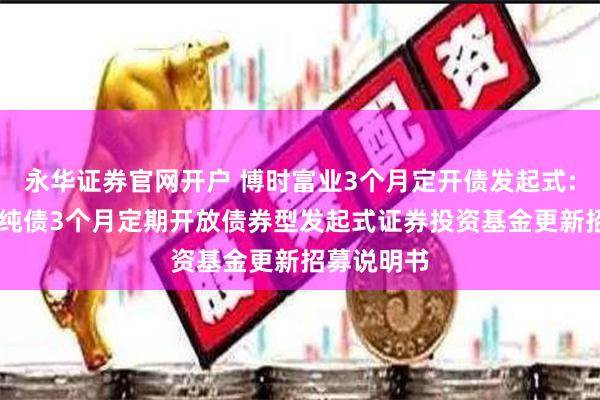 永华证券官网开户 博时富业3个月定开债发起式: 博时富业纯债3个月定期开放债券型发起式证券投资基金更新招募说明书