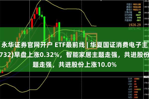 永华证券官网开户 ETF最前线 | 华夏国证消费电子主题ETF(159732)早盘上涨0.32%，智能家居主题走强，共进股份上涨10.0%